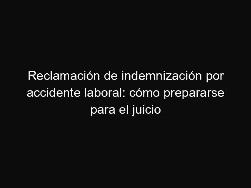Reclamación de indemnización por accidente laboral: cómo prepararse para el juicio