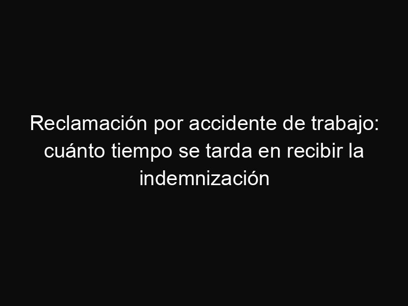 Reclamación por accidente de trabajo: cuánto tiempo se tarda en recibir la indemnización