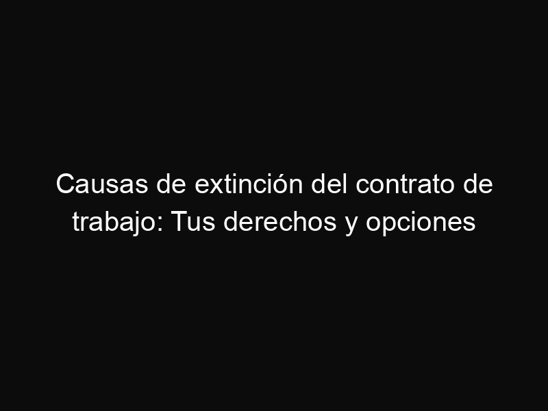 Causas de extinción del contrato de trabajo: Tus derechos y opciones