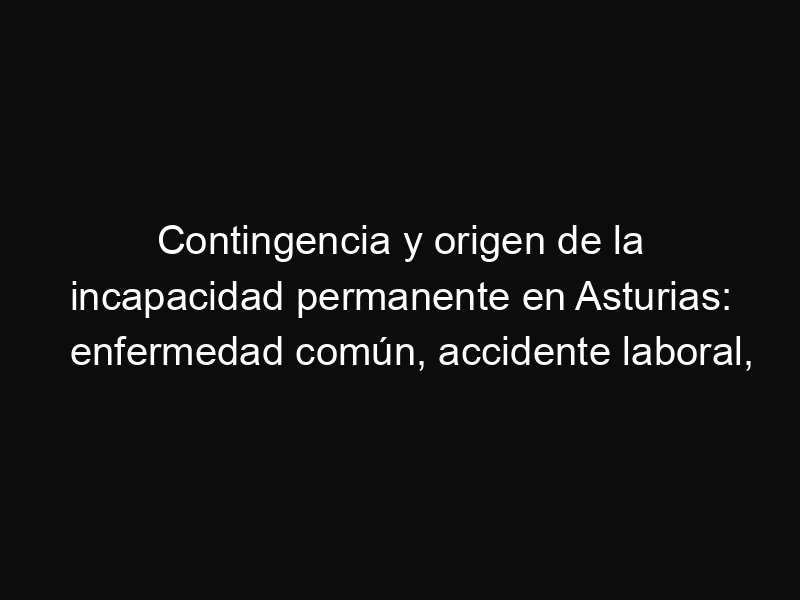 Contingencia y origen de la incapacidad permanente en Asturias: enfermedad común, accidente laboral, agravación y cambio de contingencia