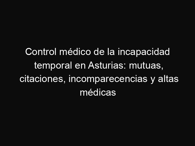 Control médico de la incapacidad temporal en Asturias: mutuas, citaciones, incomparecencias y altas médicas