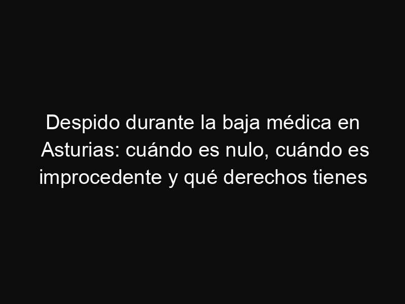 Despido durante la baja médica en Asturias: cuándo es nulo, cuándo es improcedente y qué derechos tienes