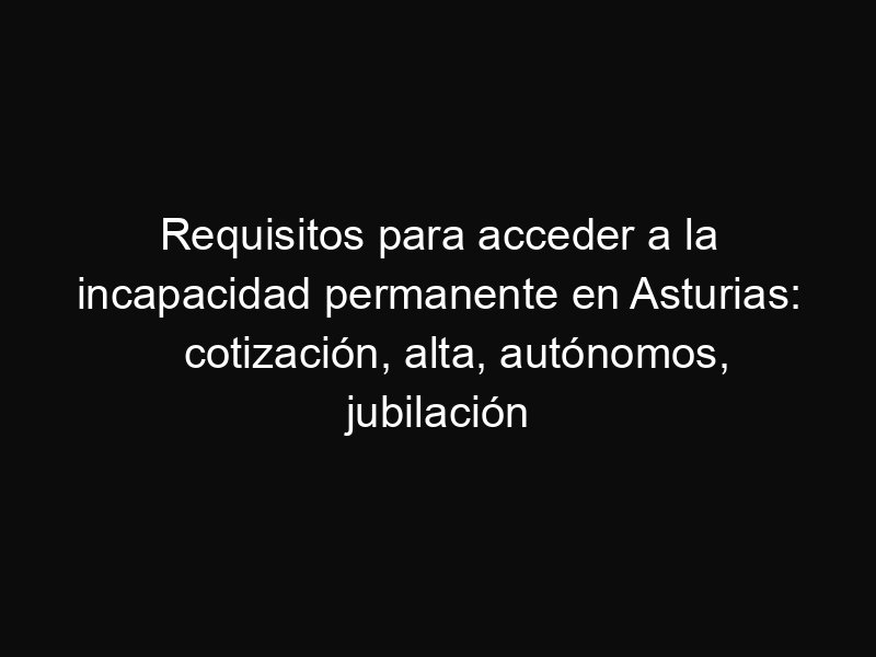 Requisitos para acceder a la incapacidad permanente en Asturias: cotización, alta, autónomos, jubilación anticipada y pluriactividad