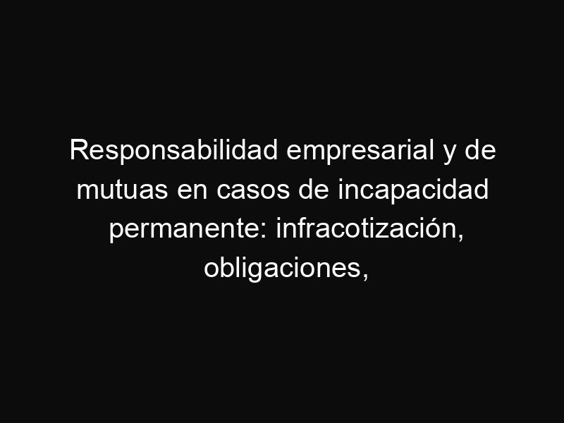 Responsabilidad empresarial y de mutuas en casos de incapacidad permanente: infracotización, obligaciones, mutuas sucesivas y deudas en autónomos