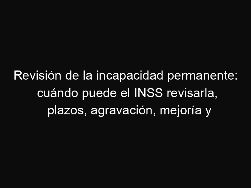 Revisión de la incapacidad permanente: cuándo puede el INSS revisarla, plazos, agravación, mejoría y silencio administrativo