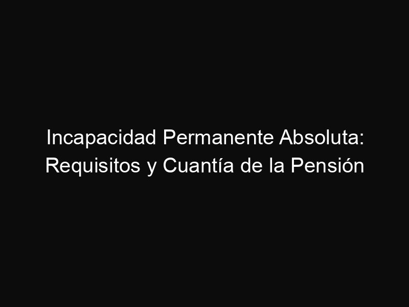 Incapacidad Permanente Absoluta: Requisitos y Cuantía de la Pensión