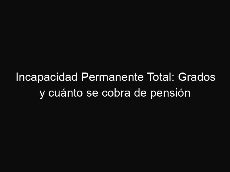 Incapacidad Permanente Total: Grados y cuánto se cobra de pensión